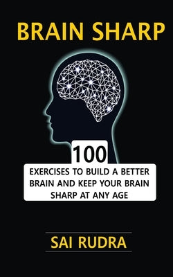 Brain Sharp: 100 Exercises To Build A Better Brain And Keep Your Brain Sharp At Any Age by Rudra, Sai