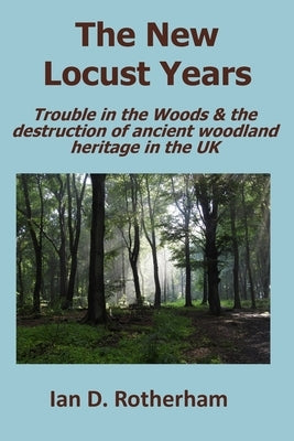 The New Locust Years: Trouble in the Woods & the destruction of ancient woodland heritage in the UK by Rotherham, Ian D.