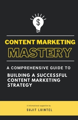 Content Marketing Mastery - A Comprehensive Guide to Building a Successful Content Marketing Strategy by Luintel, Sujit