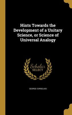 Hints Towards the Development of a Unitary Science, or Science of Universal Analogy by Corselius, George