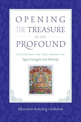 Opening the Treasure of the Profound: Teachings on the Songs of Jigten Sumgon and Milarepa by Gyaltshen Rinpoche, Khenchen Konchog
