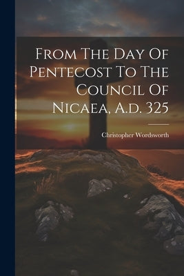 From The Day Of Pentecost To The Council Of Nicaea, A.d. 325 by Wordsworth, Christopher