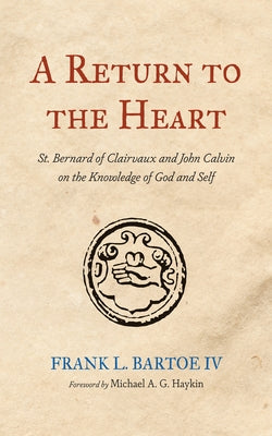 A Return to the Heart: St. Bernard of Clairvaux and John Calvin on the Knowledge of God and Self by Bartoe, Frank L.