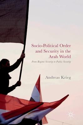 Socio-Political Order and Security in the Arab World: From Regime Security to Public Security by Krieg, Andreas