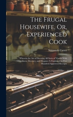 The Frugal Housewife, Or, Experienced Cook: Wherein the Art of Dressing All Sorts of Viands With Cleanliness, Decency, and Elegance Is Explained in Fi by Carter, Susannah