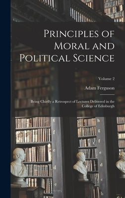 Principles of Moral and Political Science: Being Chiefly a Retrospect of Lectures Delivered in the College of Edinburgh; Volume 2 by Ferguson, Adam