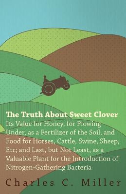 The Truth About Sweet Clover - Its Value For Honey, For Plowing Under, As A Fertilizer Of The Soil, And Food For Horses, Cattle, Swine, Sheep, Etc; An by Miller, Charles C.
