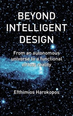 Beyond Intelligent Design: From an autonomous universe to a functional virtual reality by Harokopos, Efthimios