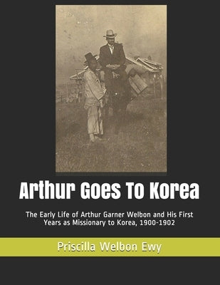 Arthur Goes To Korea: The Early Life of Arthur Garner Welbon and His First Years as Missionary to Korea, 1900-1902 by Kim, Hyun Sue
