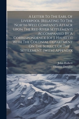 A Letter To The Earl Of Liverpool [relating To The North-west Company's Attack Upon The Red River Settlement] Accompanied By A Correspondence [of J. H by Thomas Douglas (5th Earl of Selkirk )