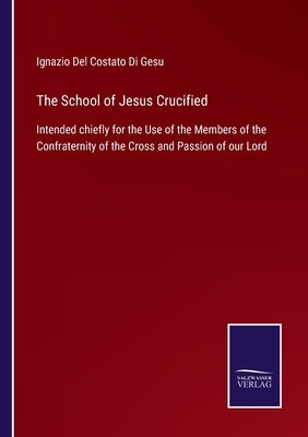 The School of Jesus Crucified: Intended chiefly for the Use of the Members of the Confraternity of the Cross and Passion of our Lord by Ignazio del Costato Di Gesu