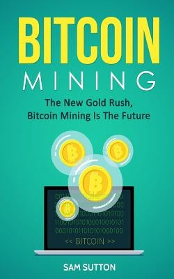 Bitcoin Mining: The New Gold Rush, Bitcoin Mining Is The Future by Sutton, Sam