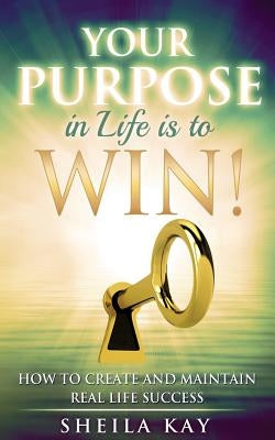 Your Purpose in Life is to Win!: How to Create and Maintain Real Life Success by Kay, Sheila