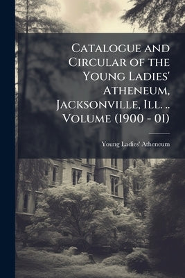 Catalogue and Circular of the Young Ladies' Atheneum, Jacksonville, Ill. .. Volume (1900 - 01) by Atheneum, Young Ladies'