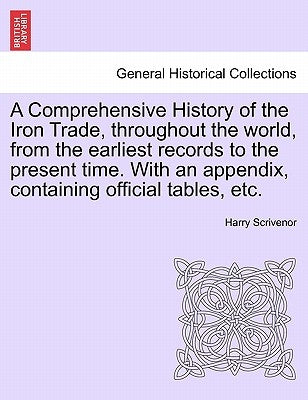 A Comprehensive History of the Iron Trade, Throughout the World, from the Earliest Records to the Present Time. with an Appendix, Containing Official by Scrivenor, Harry