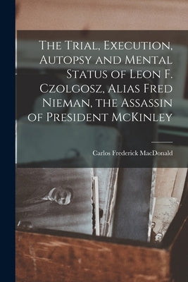 The Trial, Execution, Autopsy and Mental Status of Leon F. Czolgosz, Alias Fred Nieman, the Assassin of President McKinley by MacDonald, Carlos Frederick 1845- [F