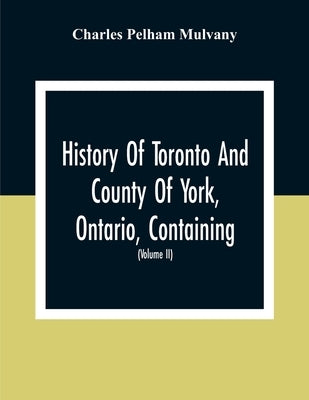 History Of Toronto And County Of York, Ontario, Containing An Outline Of The History Of The Dominion Of Canada, A History Of The City Of Toronto And T by Pelham Mulvany, Charles