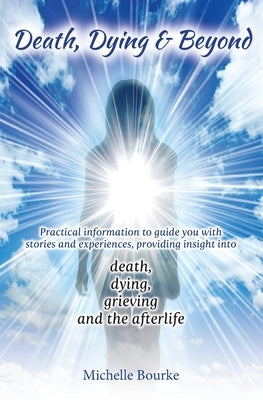 Death, Dying & Beyond: Practical information to guide you with stories and experiences, providing insight into the process of death, dying, g by Bourke, Michelle