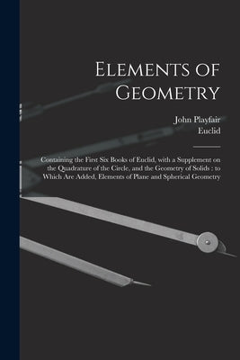 Elements of Geometry: Containing the First Six Books of Euclid, With a Supplement on the Quadrature of the Circle, and the Geometry of Solid by Playfair, John 1748-1819