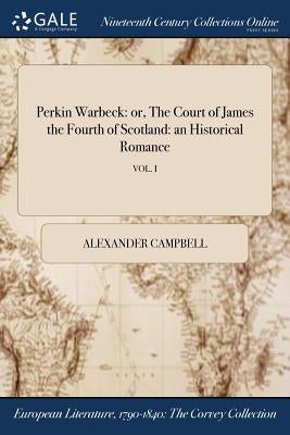 Perkin Warbeck: or, The Court of James the Fourth of Scotland: an Historical Romance; VOL. I by Campbell, Alexander