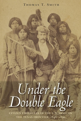 Under the Double Eagle: Citizen Employees of the U.S. Army on the Texas Frontier, 1846-1899 by Smith, Thomas Ty