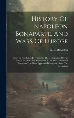 History Of Napoleon Bonaparte, And Wars Of Europe: From The Revolution In France To The Termination Of The Late Wars, Including Anecdotes Of The Most by Heweston, W. B.