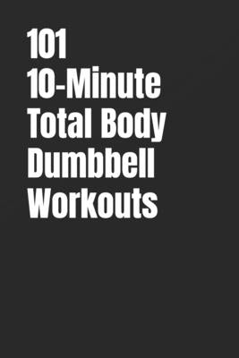 101 10-Minute Total Body Dumbbell Workouts: Fast, Effective, and Dumbbell Workouts for Strength, Fat Loss, and Maximum Results by Myers, Dominique