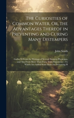 The Curiosities of Common Water, Or, the Advantages Thereof in Preventing and Curing Many Distempers: Gather'D From the Writings of Several Eminent Ph by Smith, John