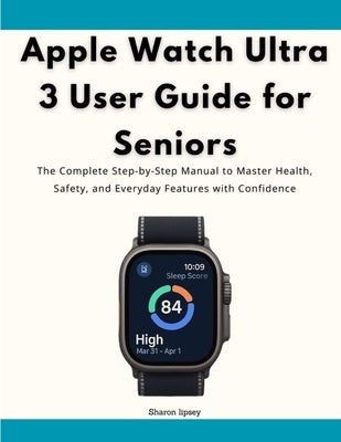 Apple Watch Ultra 3 User Guide for Seniors: The Complete Step-by-Step Manual to Master Health, Safety, and Everyday Features with Confidence by Lipsey, Sharon