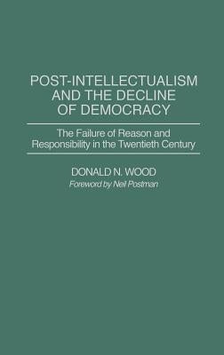 Post-Intellectualism and the Decline of Democracy: The Failure of Reason and Responsibility in the Twentieth Century by Wood, Donald