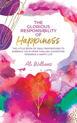 The Glorious Responsibility of Happiness: The Little Book of Daily Inspirations to Embrace Your Spine-Tingling Adventure Towards a Happy Life by Williams, Ali