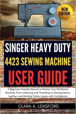 Singer Heavy Duty 4423 Sewing Machine User Guide: A Beginner-Friendly Manual to Master Your Workhorse Machine, From Unboxing and Threading to Sewing D by Lensford, Clara A.