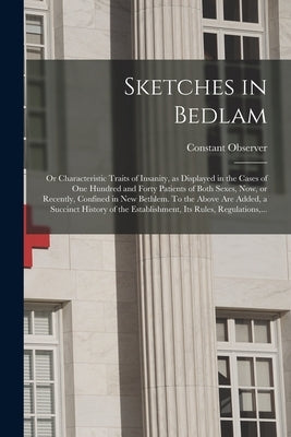 Sketches in Bedlam; or Characteristic Traits of Insanity, as Displayed in the Cases of One Hundred and Forty Patients of Both Sexes, Now, or Recently, by Constant Observer