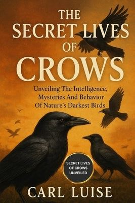 The Secret Lives of Crows: Unveiling The Intelligence, Mysteries And Behavior Of Nature's Darkest Birds by Luise, Carl