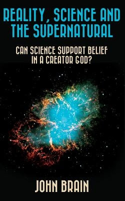 Reality, Science and the Supernatural: Can Science Support Belief in a Creator God? by Brain, John