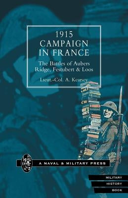 1915 Campaign in France. the Battles of Aubers Ridge, Festubert & Loos Considered in Relation to the Field Service Regulations by Kearsey, Lieut Col a.