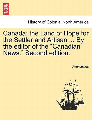 Canada: The Land of Hope for the Settler and Artisan ... by the Editor of the Canadian News. Second Edition. by Anonymous