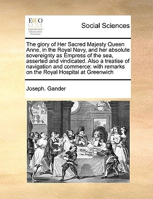The Glory of Her Sacred Majesty Queen Anne, in the Royal Navy, and Her Absolute Sovereignty as Empress of the Sea, Asserted and Vindicated. Also a Tre by Gander, Joseph