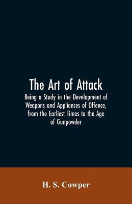 The Art of Attack: Being a Study in the Development of Weapons and Appliances of Offence, from the Earliest Times to the Age of Gunpowder by Cowper, H. S.