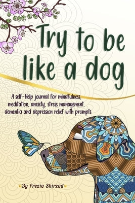 Try to be like a dog: A Self-Help journal with prompts for mindfulness, meditation, anxiety, stress management, dementia, and depression rel by Shirzad, Frezia