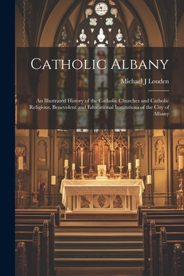 Catholic Albany: An Illustrated History of the Catholic Churches and Catholic Religious, Benevolent and Educational Institutions of the City of Albany by Louden, Michael J.