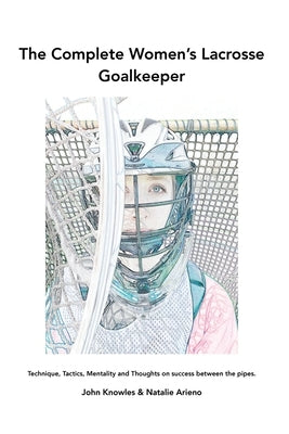 The Complete Women's Lacrosse Goalkeeper: Technique, Tactics, Mentality and Thoughts on success between the pipes. by Knowles, John