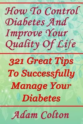 How To Control Diabetes And Improve Your Quality Of Life: 321 Great Tips To Successfully Manage Your Diabetes by Colton, Adam