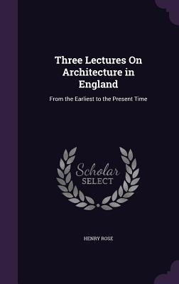 Three Lectures On Architecture in England: From the Earliest to the Present Time by Rose, Henry