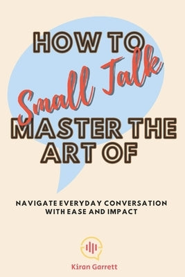 How to Master the Art of Small Talk: Navigate Everyday Conversation with Ease and Impact by Garrett, Kiran