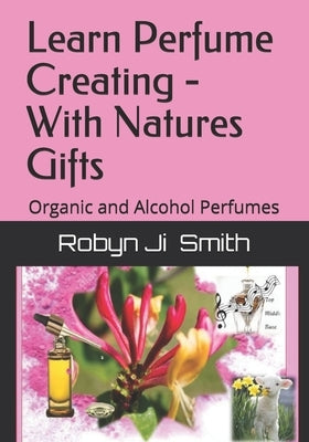 Learn Perfume Creating - With Natures Gifts: Organic and Alcohol Perfumes by Smith, Robyn Ji