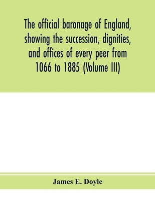 The official baronage of England, showing the succession, dignities, and offices of every peer from 1066 to 1885 (Volume III) by E. Doyle, James