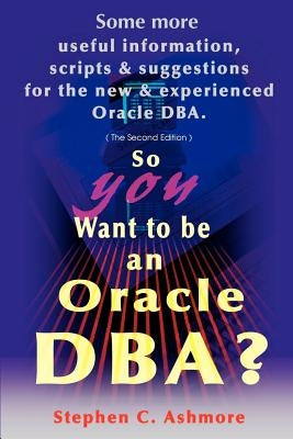 So You Want to Be an Oracle DBA?: Some More Useful Information, Scripts and Suggestions for the New and Experienced Oracle DBA by Ashmore, Stephen C.
