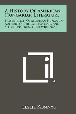 A History Of American Hungarian Literature: Presentation Of American Hungarian Authors Of The Last 100 Years And Selections From Their Writings by Konnyu, Leslie