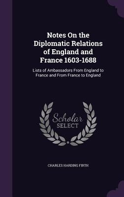 Notes On the Diplomatic Relations of England and France 1603-1688: Lists of Ambassadors From England to France and From France to England by Firth, Charles Harding